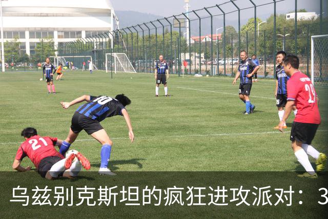 乌兹别克斯坦的疯狂进攻派对：3-1击败伊朗！