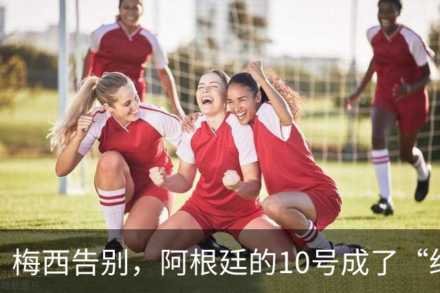 梅西告别，阿根廷的10号成了“绝版”梦