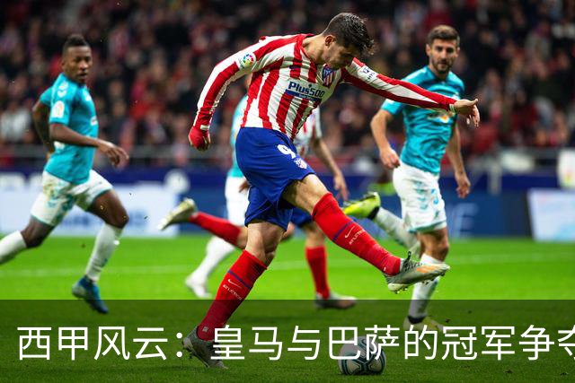 西甲风云：皇马与巴萨的冠军争夺战与黑马崛起